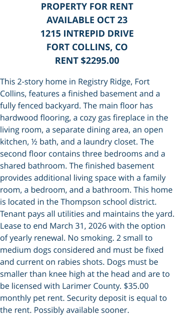 This 2-story home in Registry Ridge, Fort Collins, features a finished basement and a fully fenced backyard. The main floor has hardwood flooring, a cozy gas fireplace in the living room, a separate dining area, an open kitchen, ½ bath, and a laundry closet. The second floor contains three bedrooms and a shared bathroom. The finished basement provides additional living space with a family room, a bedroom, and a bathroom. This home is located in the Thompson school district. Tenant pays all utilities and maintains the yard. Lease to end March 31, 2026 with the option of yearly renewal. No smoking. 2 small to medium dogs considered and must be fixed and current on rabies shots. Dogs must be smaller than knee high at the head and are to be licensed with Larimer County. $35.00 monthly pet rent. Security deposit is equal to the rent. Possibly available sooner. PROPERTY FOR RENT AVAILABLE OCT 23 1215 Intrepid Drive FORT COLLINS, CO RENT $2295.00