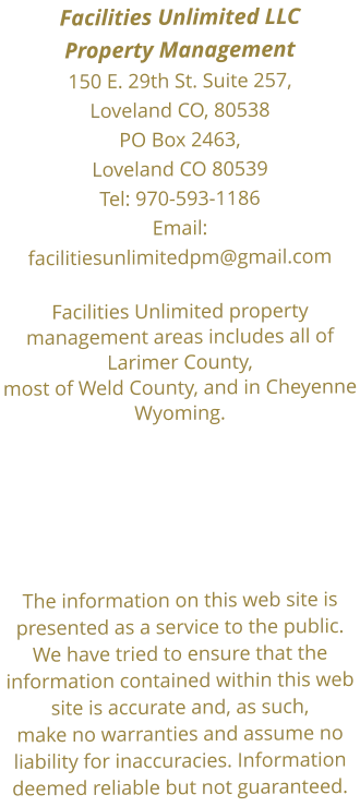 Facilities Unlimited LLC  Property Management150 E. 29th St. Suite 257, Loveland CO, 80538 PO Box 2463, Loveland CO 80539Tel: 970-593-1186  Email:facilitiesunlimitedpm@gmail.com Facilities Unlimited property management areas includes all of Larimer County, most of Weld County, and in Cheyenne Wyoming.      The information on this web site is presented as a service to the public. We have tried to ensure that the information contained within this web site is accurate and, as such, make no warranties and assume no liability for inaccuracies. Information deemed reliable but not guaranteed.